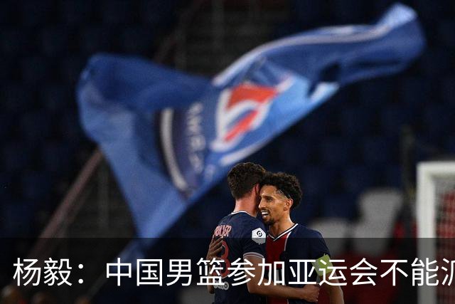 杨毅：中国男篮参加亚运会不能派二队或青年队打 必须要全力争冠